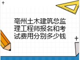 亳州土木建筑总监理工程师报名和考试费用分别多少钱