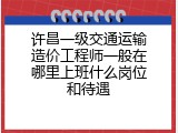 许昌一级交通运输造价工程师一般在哪里上班什么岗位和待遇