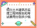 绍兴土木建筑总监理工程师报名和考试费用分别多少钱