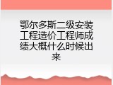 鄂尔多斯二级安装工程造价工程师成绩大概什么时候出来