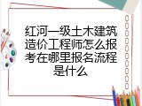 红河一级土木建筑造价工程师怎么报考在哪里报名流程是什么