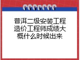 普洱二级安装工程造价工程师成绩大概什么时候出来