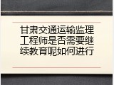 甘肃交通运输监理工程师是否需要继续教育呢如何进行
