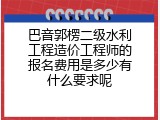 巴音郭楞二级水利工程造价工程师的报名费用是多少有什么要求呢