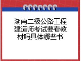 湖南二级公路工程建造师考试要看教材吗具体哪些书