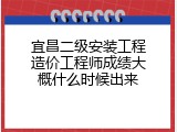 宜昌二级安装工程造价工程师成绩大概什么时候出来