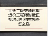 汕头二级交通运输造价工程师附近正规培训机构有哪些怎么选