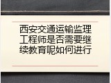 西安交通运输监理工程师是否需要继续教育呢如何进行