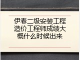 伊春二级安装工程造价工程师成绩大概什么时候出来