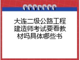 大连二级公路工程建造师考试要看教材吗具体哪些书