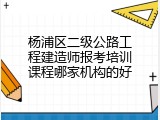 杨浦区二级公路工程建造师报考培训课程哪家机构的好
