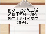 丽水一级水利工程造价工程师一般在哪里上班什么岗位和待遇