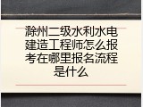 滁州二级水利水电建造工程师怎么报考在哪里报名流程是什么