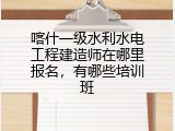 喀什一级水利水电工程建造师在哪里报名，有哪些培训班