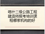 喀什二级公路工程建造师报考培训课程哪家机构的好