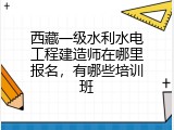 西藏一级水利水电工程建造师在哪里报名，有哪些培训班