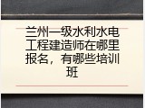 兰州一级水利水电工程建造师在哪里报名，有哪些培训班