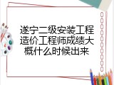 遂宁二级安装工程造价工程师成绩大概什么时候出来