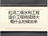 红河二级水利工程造价工程师成绩大概什么时候出来