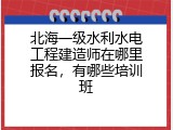 北海一级水利水电工程建造师在哪里报名，有哪些培训班
