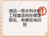 清远一级水利水电工程建造师在哪里报名，有哪些培训班