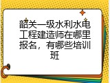 韶关一级水利水电工程建造师在哪里报名，有哪些培训班