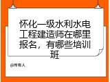 怀化一级水利水电工程建造师在哪里报名，有哪些培训班