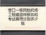 营口一级民航机场工程建造师报名和考试费用分别多少钱