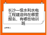 长沙一级水利水电工程建造师在哪里报名，有哪些培训班