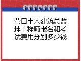 营口土木建筑总监理工程师报名和考试费用分别多少钱
