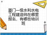 厦门一级水利水电工程建造师在哪里报名，有哪些培训班