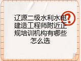 辽源二级水利水电建造工程师附近正规培训机构有哪些怎么选