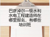 巴彦淖尔一级水利水电工程建造师在哪里报名，有哪些培训班