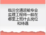 临汾交通运输专业监理工程师一般在哪里上班什么岗位和待遇