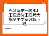 巴彦淖尔一级水利工程造价工程师大概多少学费好就业吗