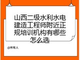 山西二级水利水电建造工程师附近正规培训机构有哪些怎么选