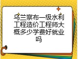 乌兰察布一级水利工程造价工程师大概多少学费好就业吗