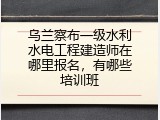 乌兰察布一级水利水电工程建造师在哪里报名，有哪些培训班