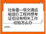 吐鲁番一级交通运输造价工程师想考证但没有相关工作经验怎么办