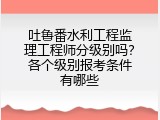 吐鲁番水利工程监理工程师分级别吗？各个级别报考条件有哪些