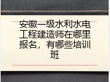 安徽一级水利水电工程建造师在哪里报名，有哪些培训班