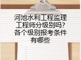 河池水利工程监理工程师分级别吗？各个级别报考条件有哪些