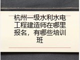 杭州一级水利水电工程建造师在哪里报名，有哪些培训班