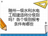 随州一级水利水电工程建造师分级别吗？各个级别报考条件有哪些