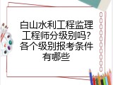 白山水利工程监理工程师分级别吗？各个级别报考条件有哪些