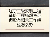 辽宁二级安装工程造价工程师想考证但没有相关工作经验怎么办