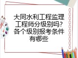 大同水利工程监理工程师分级别吗？各个级别报考条件有哪些