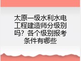 太原一级水利水电工程建造师分级别吗？各个级别报考条件有哪些