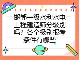 邯郸一级水利水电工程建造师分级别吗？各个级别报考条件有哪些