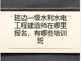 延边一级水利水电工程建造师在哪里报名，有哪些培训班